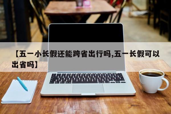 【五一小长假还能跨省出行吗,五一长假可以出省吗】