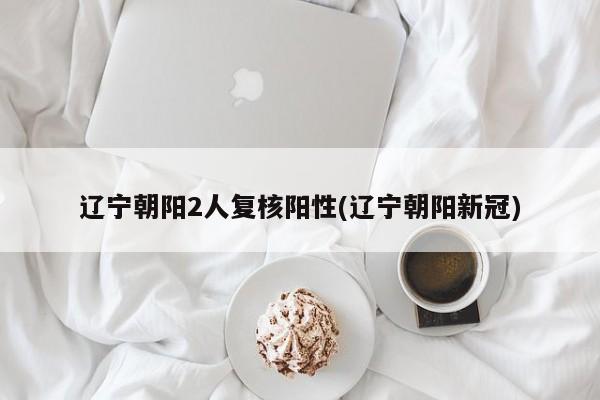 辽宁朝阳2人复核阳性(辽宁朝阳新冠)