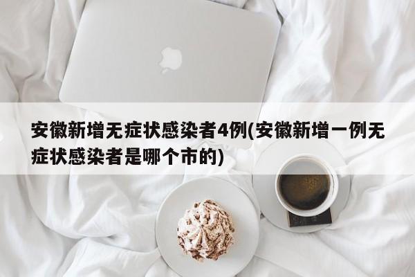 安徽新增无症状感染者4例(安徽新增一例无症状感染者是哪个市的)