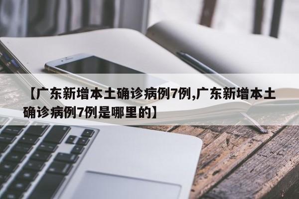 【广东新增本土确诊病例7例,广东新增本土确诊病例7例是哪里的】