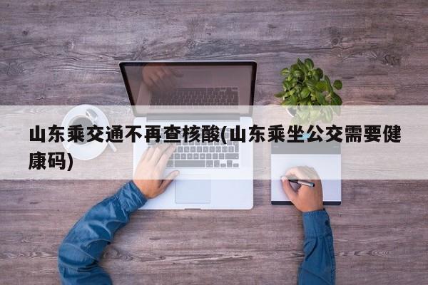 山东乘交通不再查核酸(山东乘坐公交需要健康码)