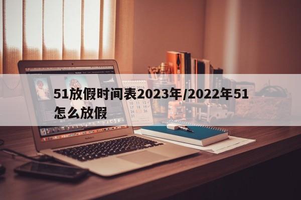 51放假时间表2023年/2022年51怎么放假
