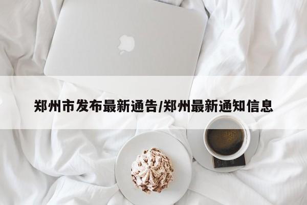 郑州市发布最新通告/郑州最新通知信息
