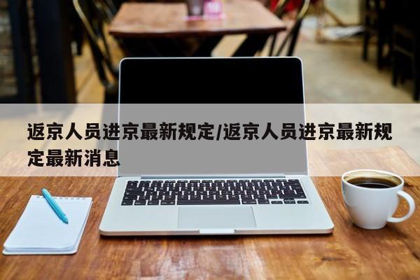 返京人员进京最新规定/返京人员进京最新规定最新消息
