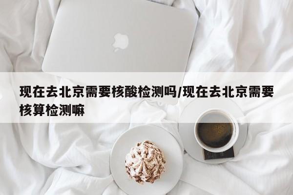 现在去北京需要核酸检测吗/现在去北京需要核算检测嘛