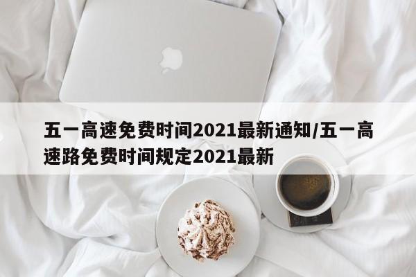 五一高速免费时间2021最新通知/五一高速路免费时间规定2021最新