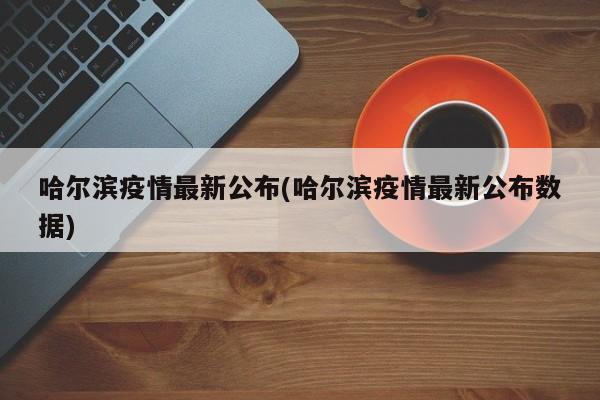 哈尔滨疫情最新公布(哈尔滨疫情最新公布数据)