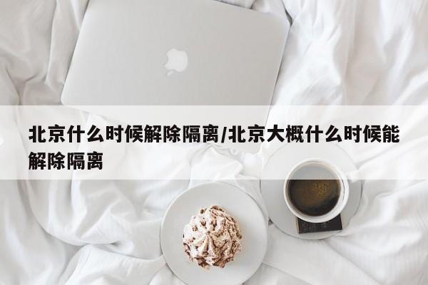 北京什么时候解除隔离/北京大概什么时候能解除隔离
