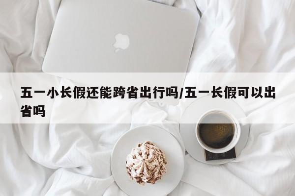 五一小长假还能跨省出行吗/五一长假可以出省吗