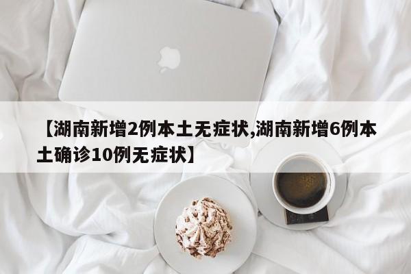 【湖南新增2例本土无症状,湖南新增6例本土确诊10例无症状】