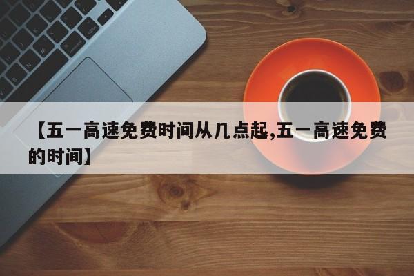 【五一高速免费时间从几点起,五一高速免费的时间】