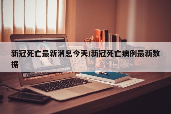 新冠死亡最新消息今天/新冠死亡病例最新数据