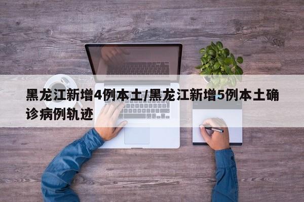 黑龙江新增4例本土/黑龙江新增5例本土确诊病例轨迹