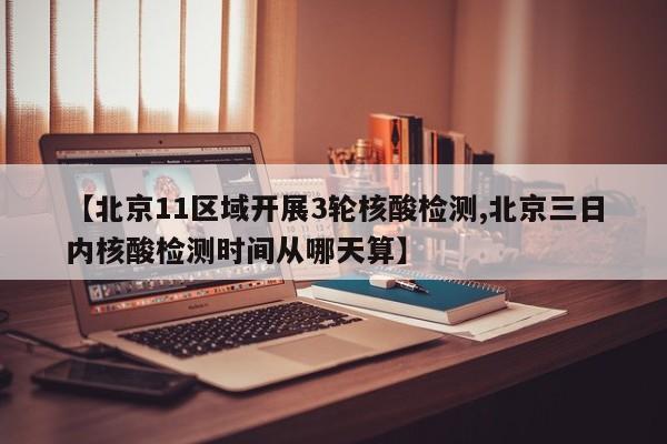 【北京11区域开展3轮核酸检测,北京三日内核酸检测时间从哪天算】