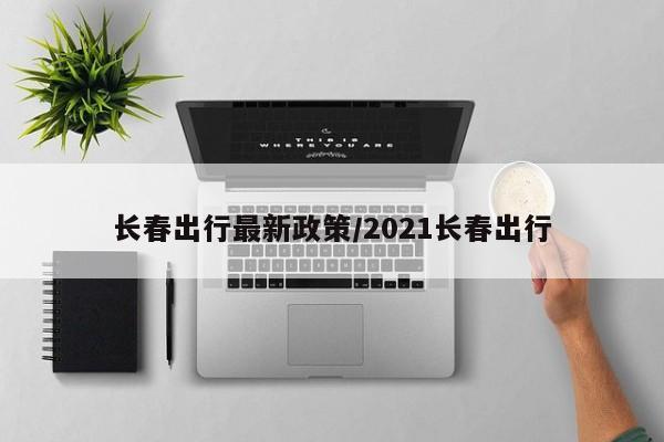 长春出行最新政策/2021长春出行