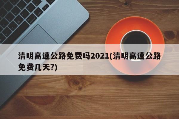 清明高速公路免费吗2021(清明高速公路免费几天?)