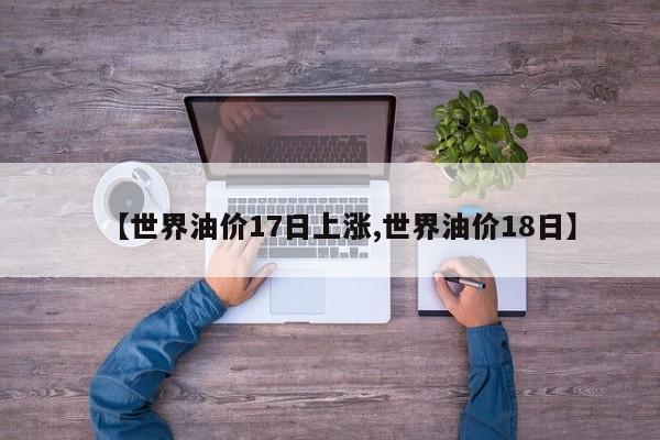 【世界油价17日上涨,世界油价18日】