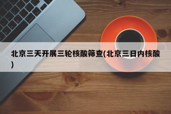 北京三天开展三轮核酸筛查(北京三日内核酸)