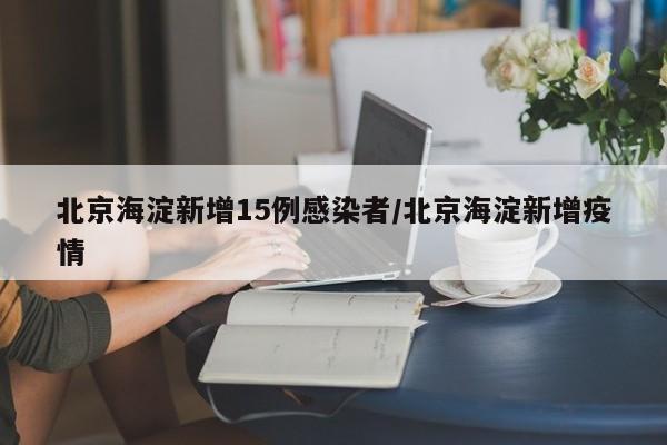 北京海淀新增15例感染者/北京海淀新增疫情