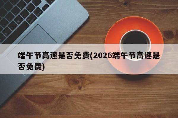 端午节高速是否免费(2026端午节高速是否免费)