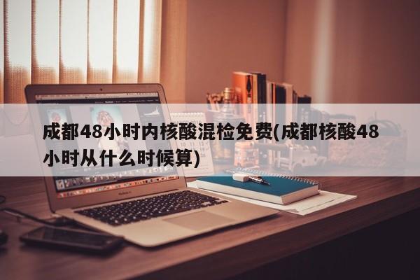 成都48小时内核酸混检免费(成都核酸48小时从什么时候算)