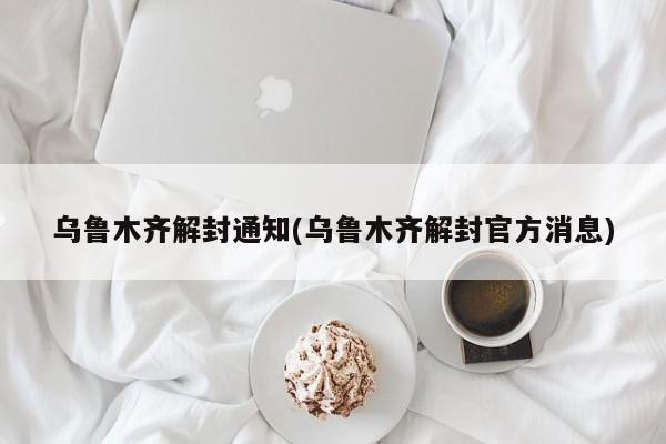 乌鲁木齐解封通知(乌鲁木齐解封官方消息)