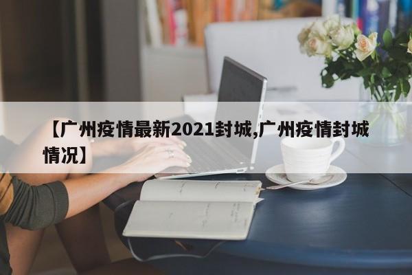 【广州疫情最新2021封城,广州疫情封城情况】