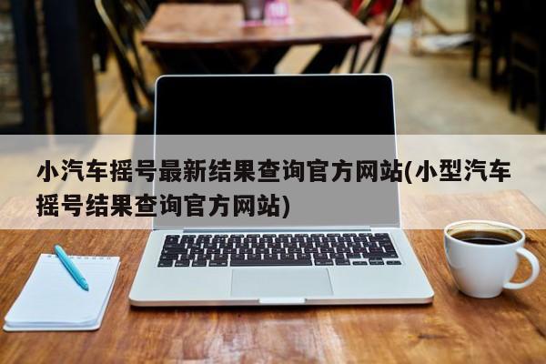小汽车摇号最新结果查询官方网站(小型汽车摇号结果查询官方网站)