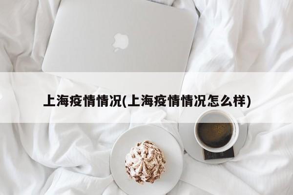 上海疫情情况(上海疫情情况怎么样)