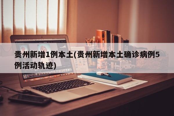 贵州新增1例本土(贵州新增本土确诊病例5例活动轨迹)