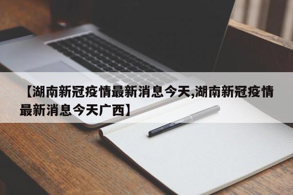 【湖南新冠疫情最新消息今天,湖南新冠疫情最新消息今天广西】