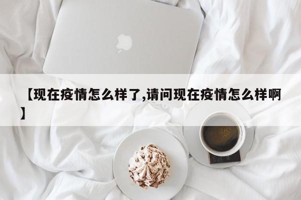 【现在疫情怎么样了,请问现在疫情怎么样啊】