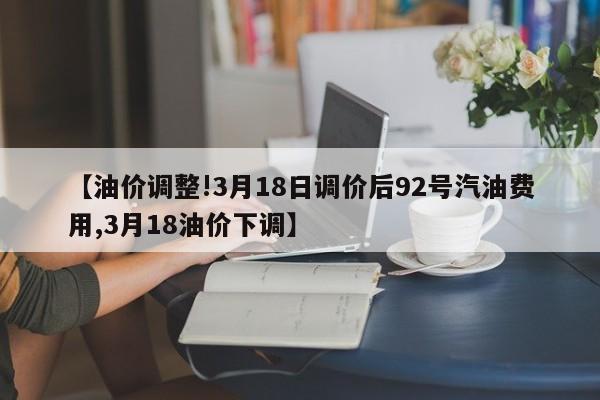 【油价调整!3月18日调价后92号汽油费用,3月18油价下调】