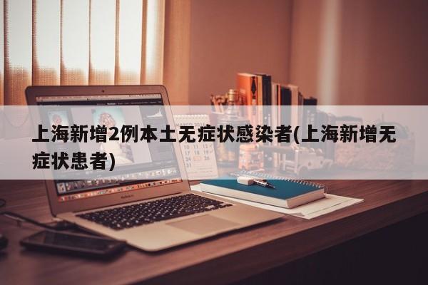 上海新增2例本土无症状感染者(上海新增无症状患者)