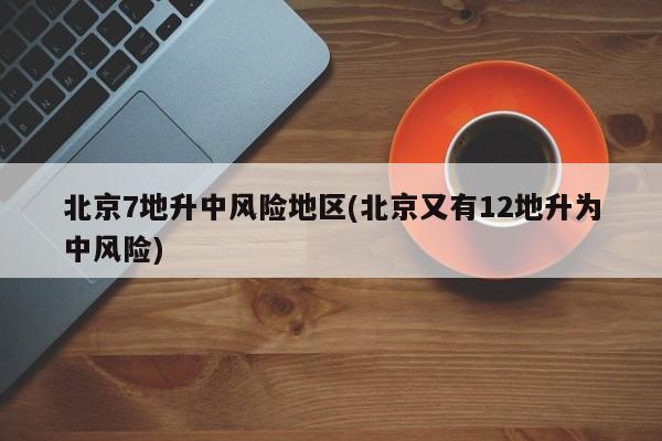 北京7地升中风险地区(北京又有12地升为中风险)