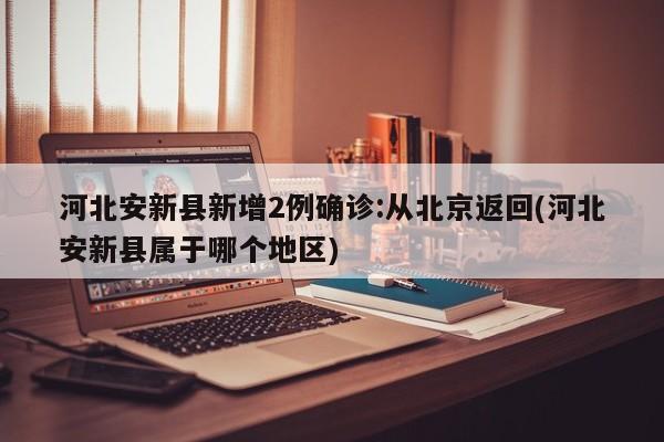河北安新县新增2例确诊:从北京返回(河北安新县属于哪个地区)