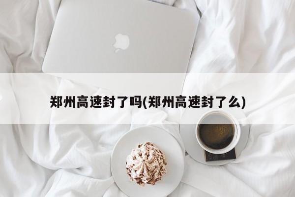 郑州高速封了吗(郑州高速封了么)