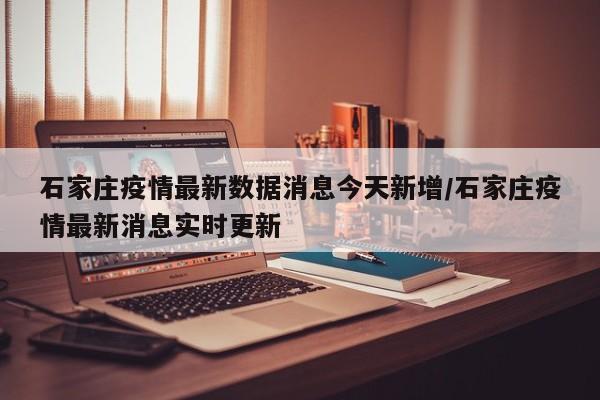 石家庄疫情最新数据消息今天新增/石家庄疫情最新消息实时更新