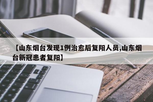 【山东烟台发现1例治愈后复阳人员,山东烟台新冠患者复阳】