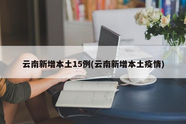 云南新增本土15例(云南新增本土疫情)
