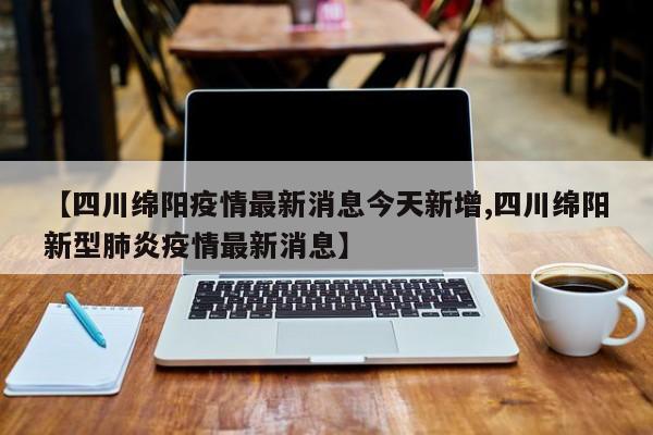【四川绵阳疫情最新消息今天新增,四川绵阳新型肺炎疫情最新消息】
