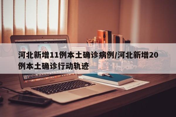 河北新增11例本土确诊病例/河北新增20例本土确诊行动轨迹