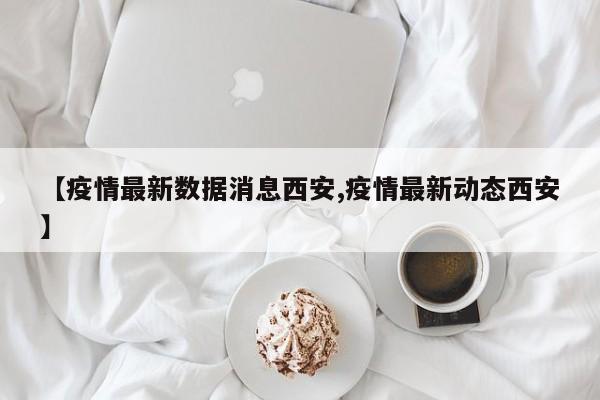 【疫情最新数据消息西安,疫情最新动态西安】