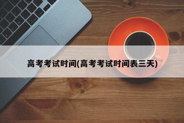 高考考试时间(高考考试时间表三天)