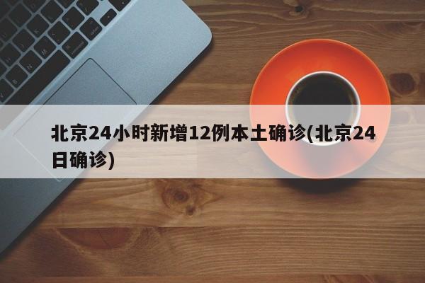 北京24小时新增12例本土确诊(北京24日确诊)