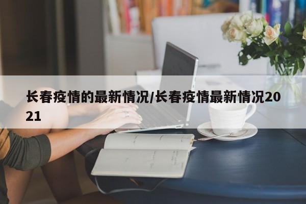 长春疫情的最新情况/长春疫情最新情况2021