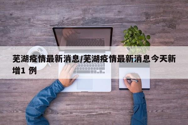 芜湖疫情最新消息/芜湖疫情最新消息今天新增1 例