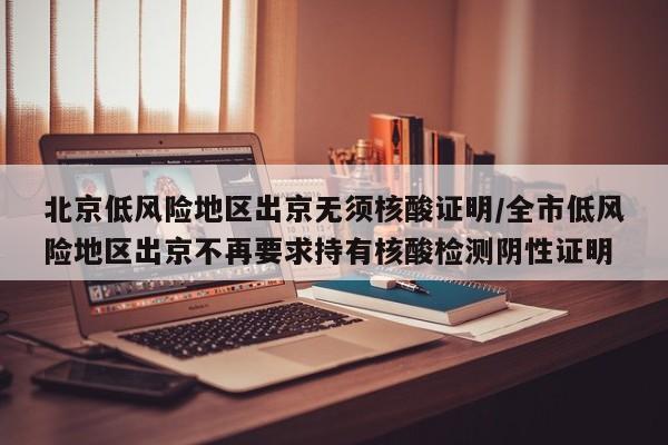北京低风险地区出京无须核酸证明/全市低风险地区出京不再要求持有核酸检测阴性证明