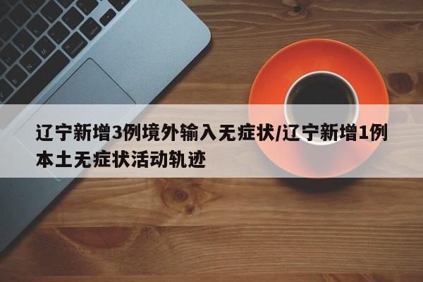 辽宁新增3例境外输入无症状/辽宁新增1例本土无症状活动轨迹