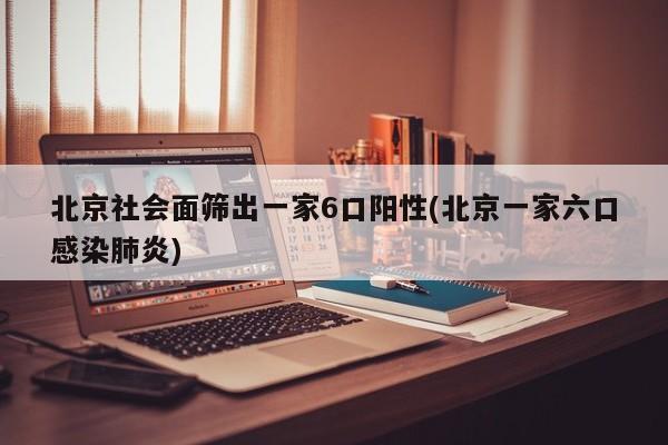 北京社会面筛出一家6口阳性(北京一家六口感染肺炎)